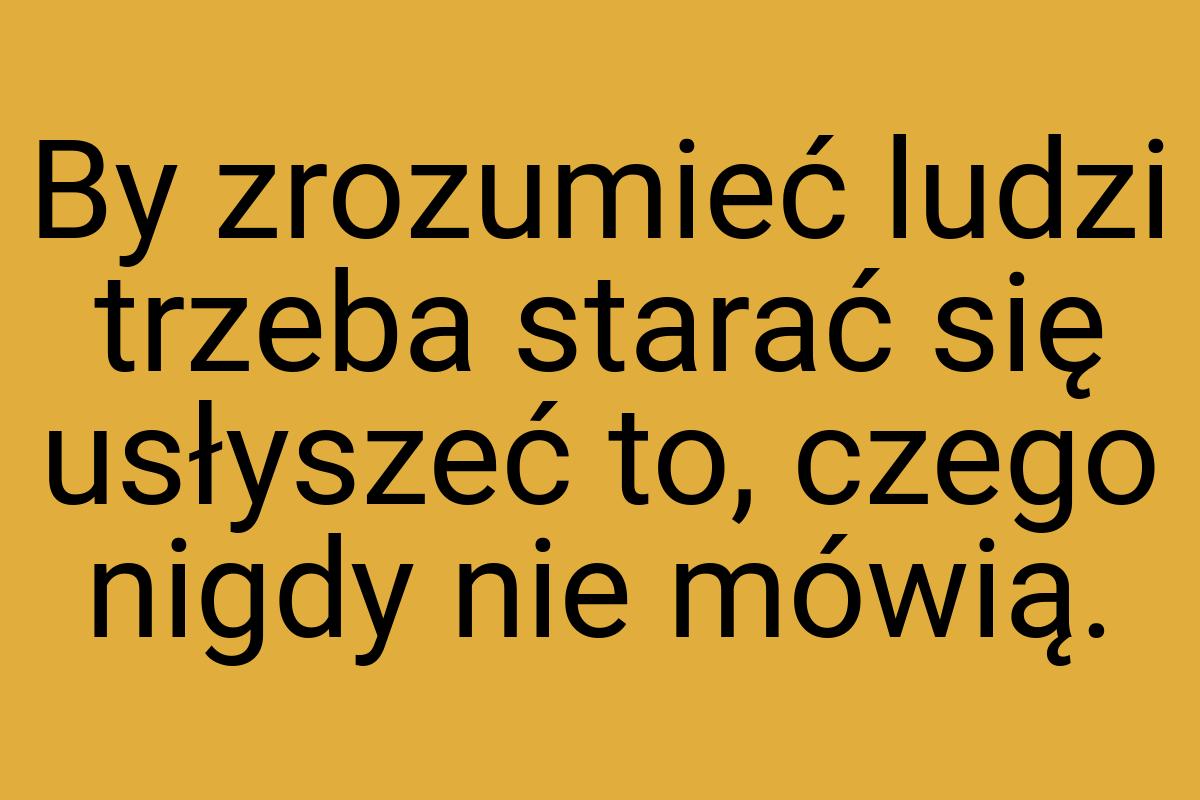 By zrozumieć ludzi trzeba starać się usłyszeć to, czego