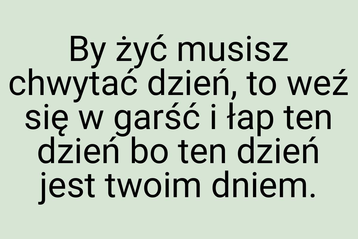 By żyć musisz chwytać dzień, to weź się w garść i łap ten