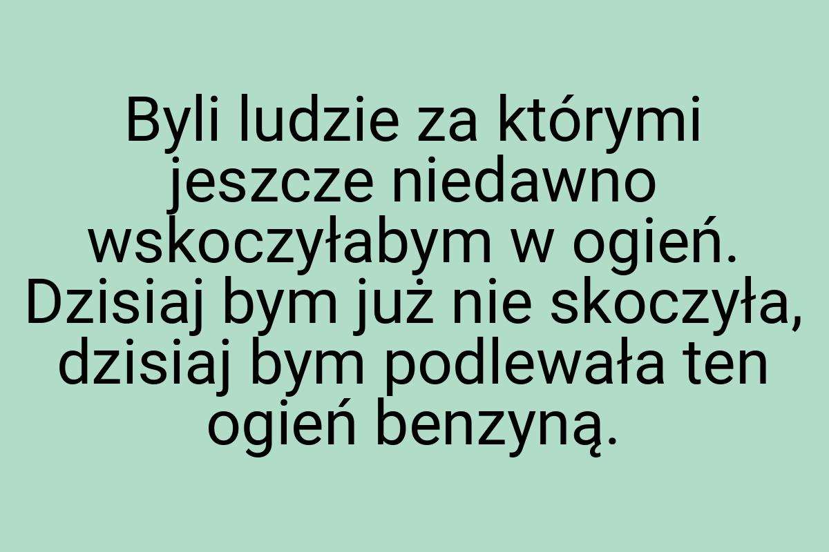 Byli ludzie za którymi jeszcze niedawno wskoczyłabym w