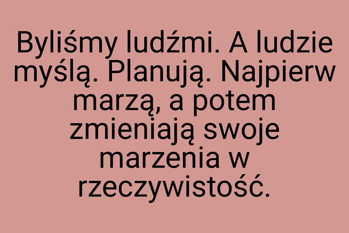 Byliśmy ludźmi. A ludzie myślą. Planują. Najpierw marzą, a