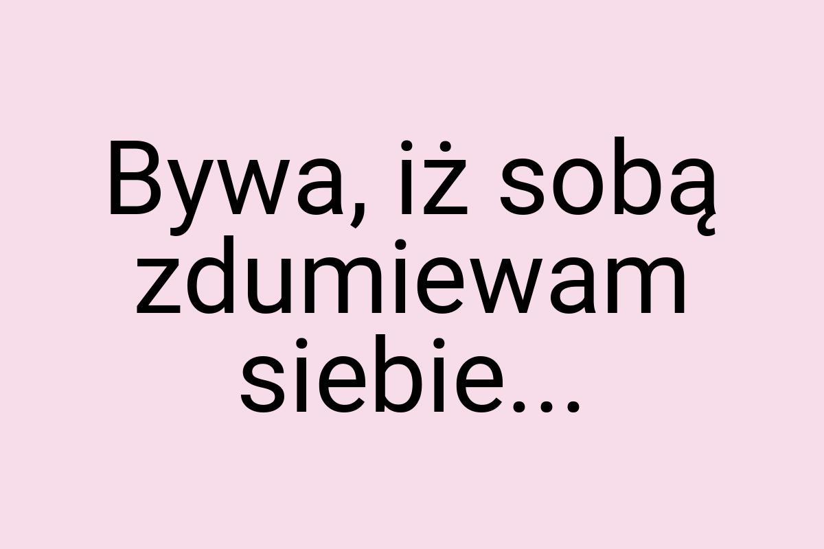 Bywa, iż sobą zdumiewam siebie