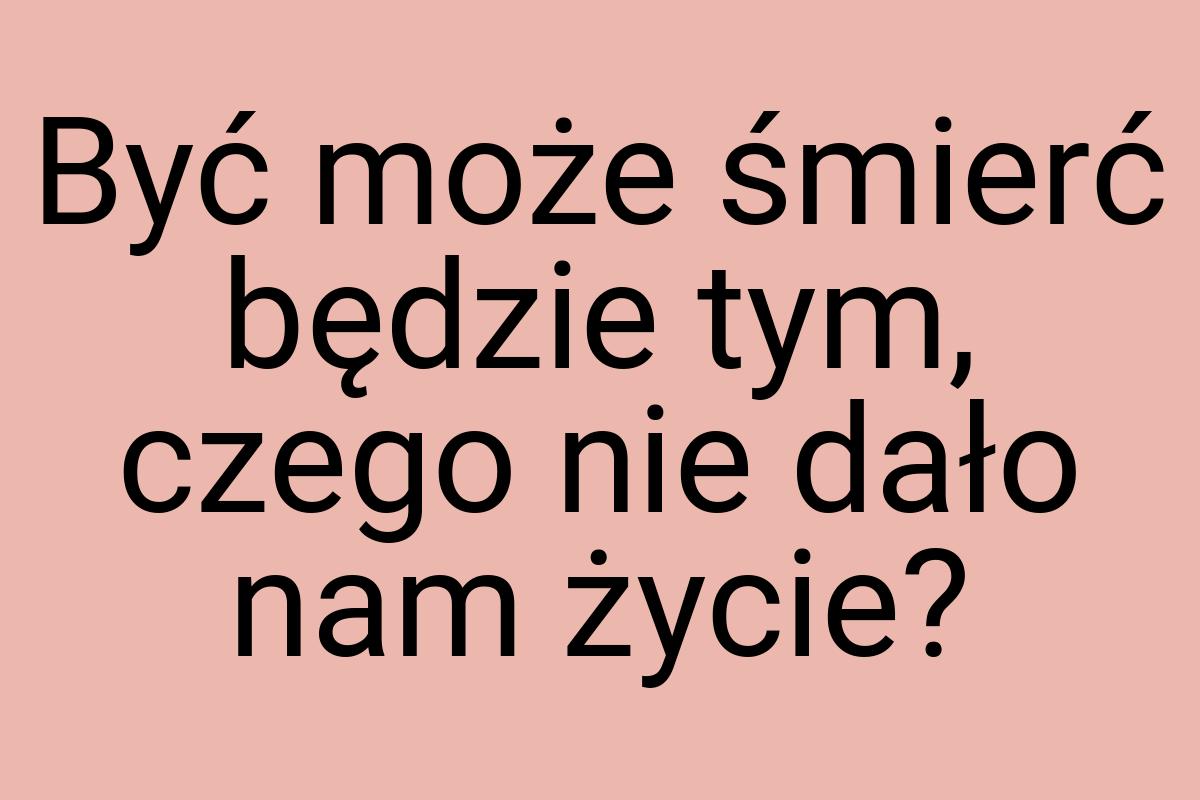 Być może śmierć będzie tym, czego nie dało nam życie