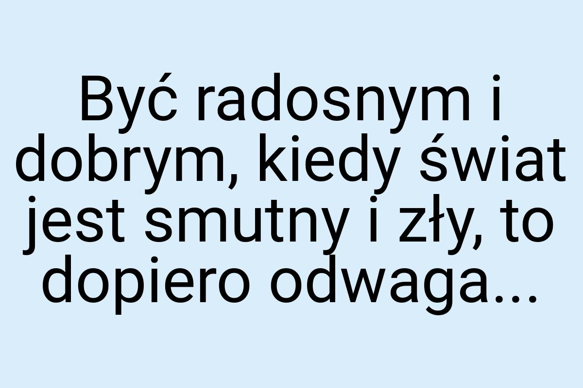 Być radosnym i dobrym, kiedy świat jest smutny i zły, to