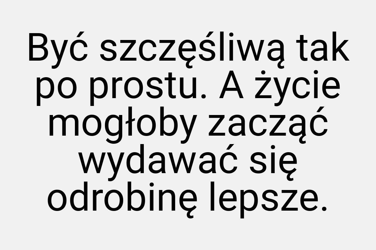 Być szczęśliwą tak po prostu. A życie mogłoby zacząć