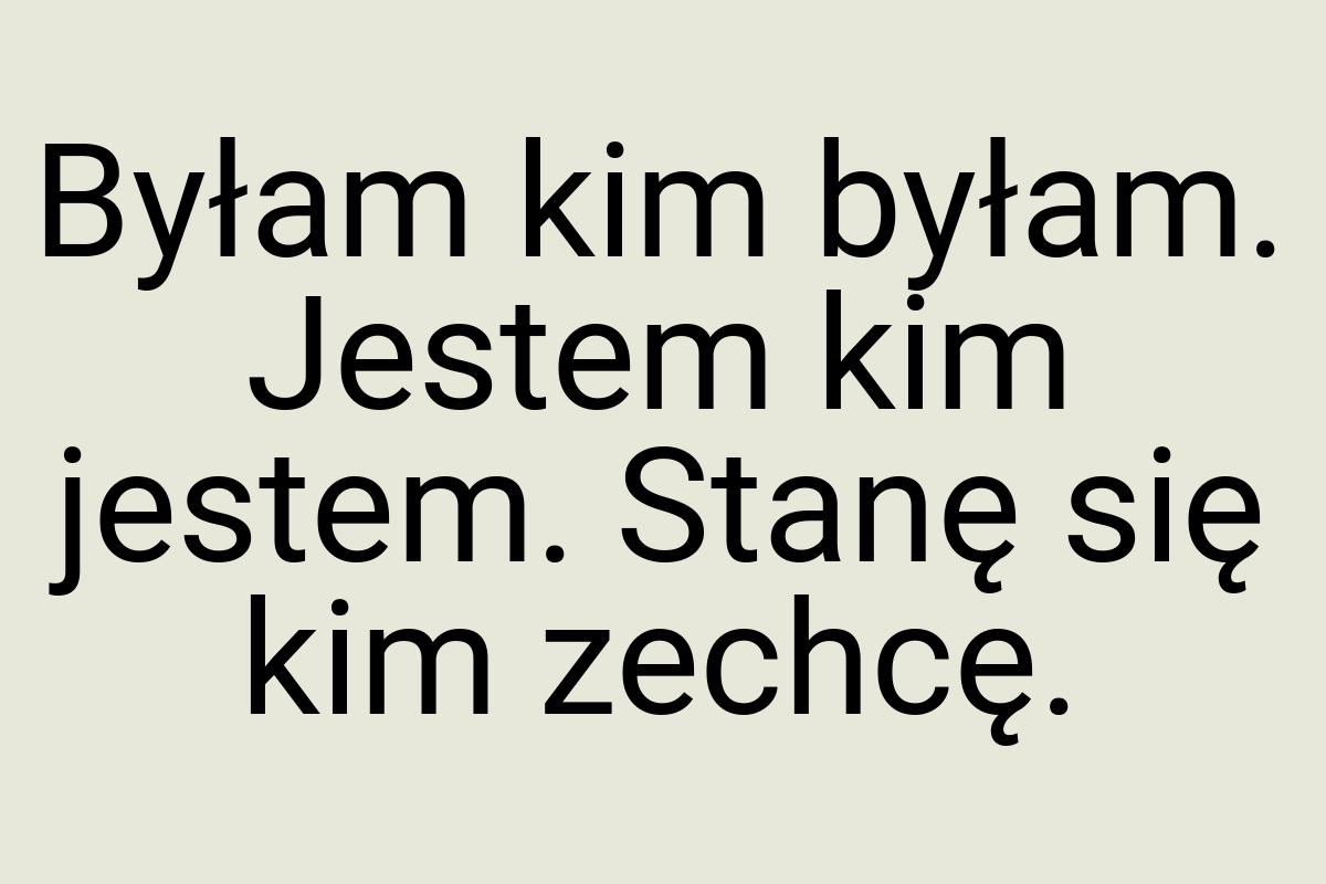 Byłam kim byłam. Jestem kim jestem. Stanę się kim zechcę