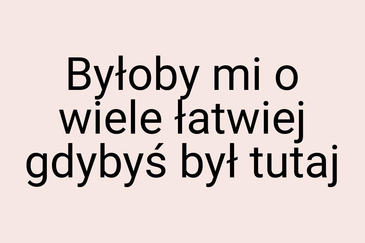 Byłoby mi o wiele łatwiej gdybyś był tutaj