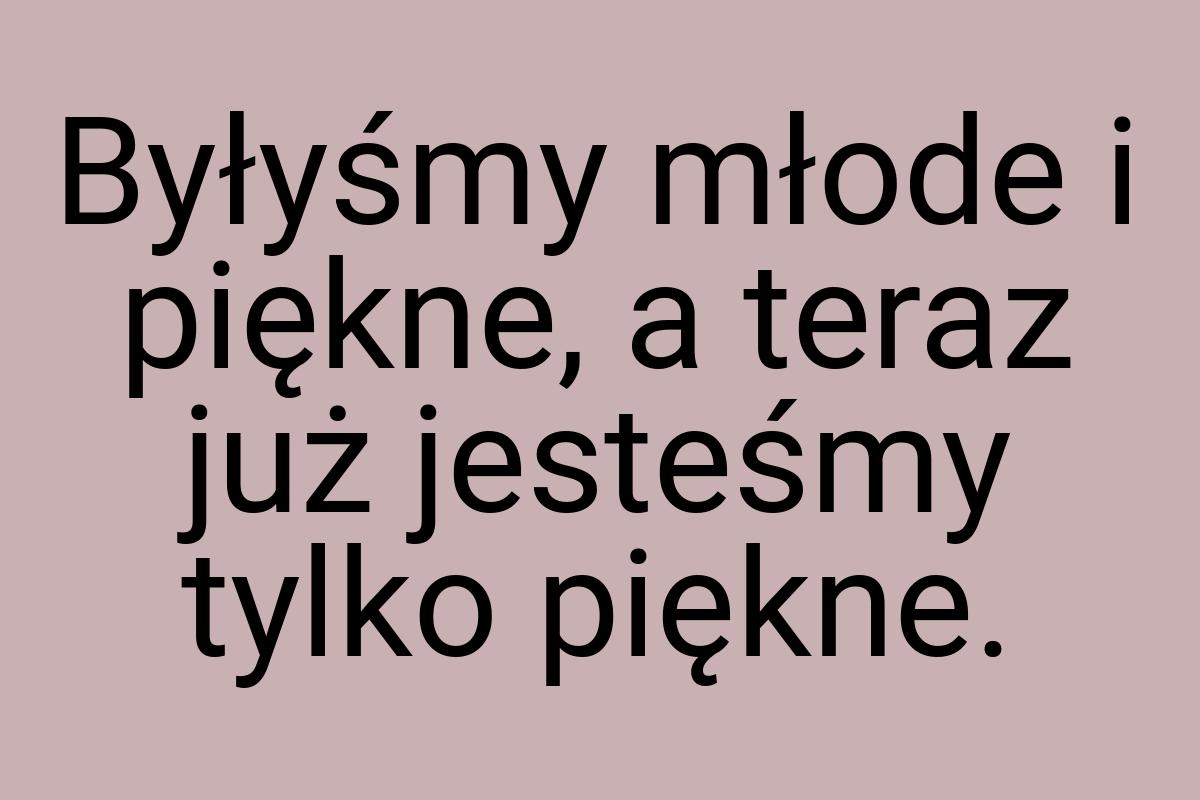 Byłyśmy młode i piękne, a teraz już jesteśmy tylko piękne