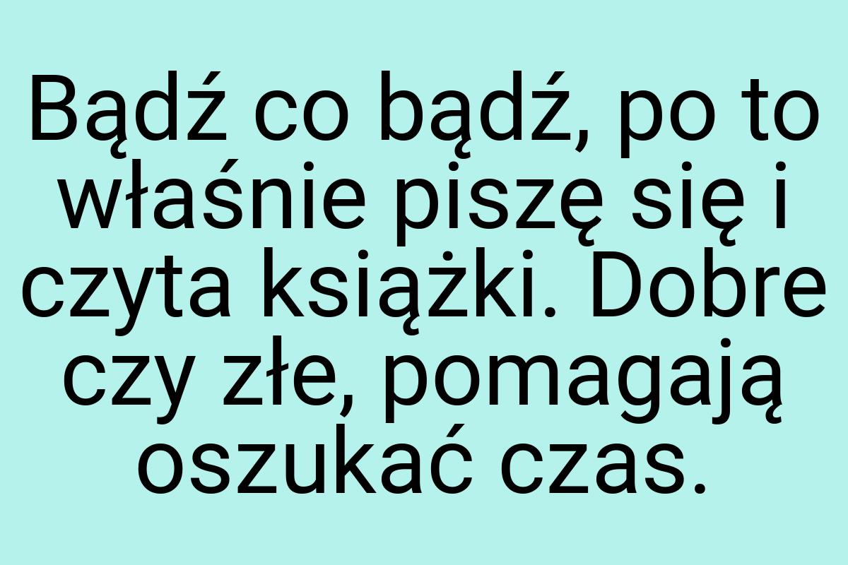 Bądź co bądź, po to właśnie piszę się i czyta książki