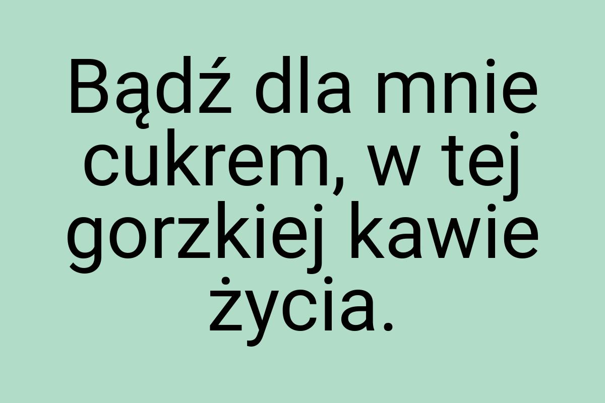 Bądź dla mnie cukrem, w tej gorzkiej kawie życia