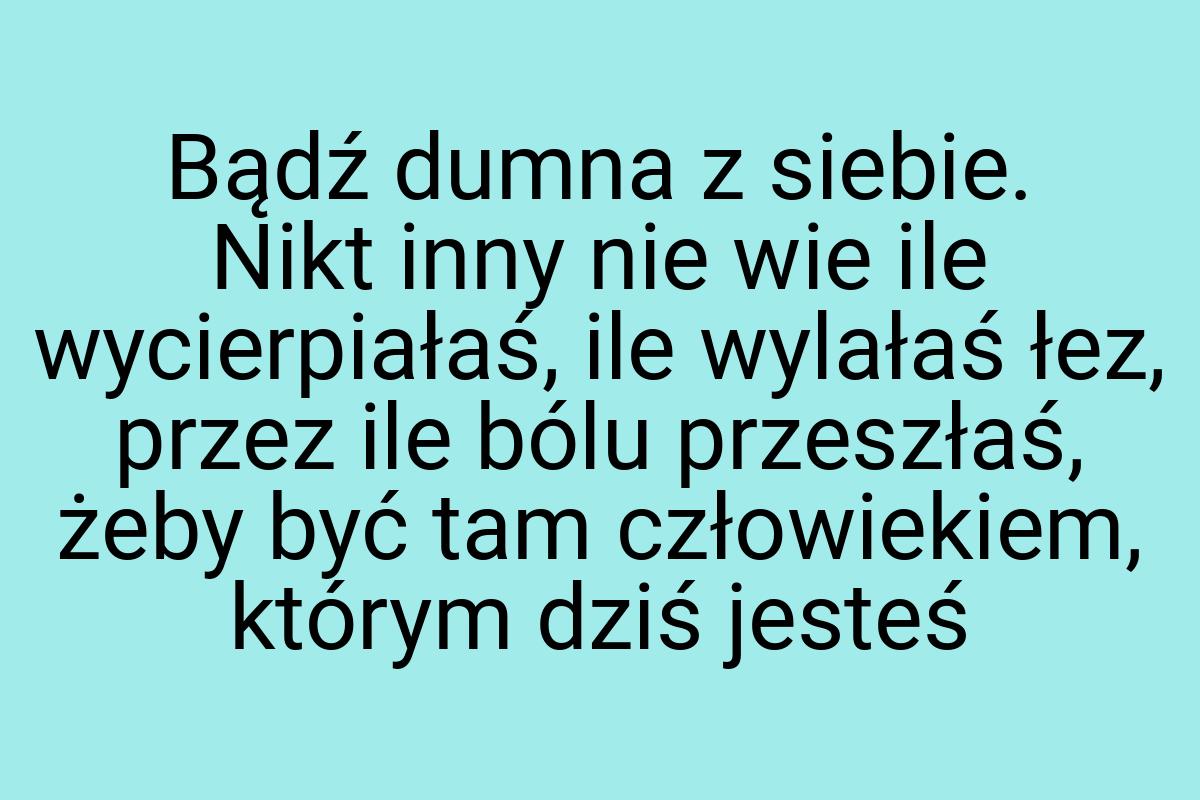 Bądź dumna z siebie. Nikt inny nie wie ile wycierpiałaś