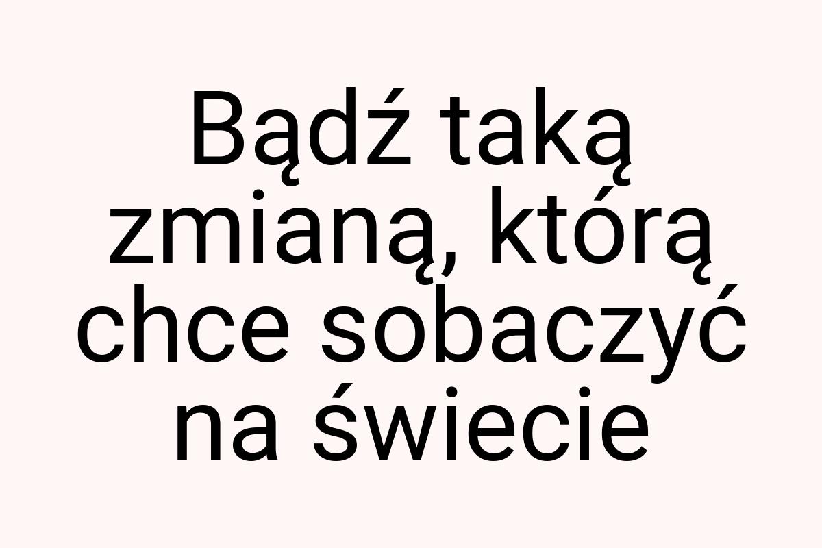 Bądź taką zmianą, którą chce sobaczyć na świecie