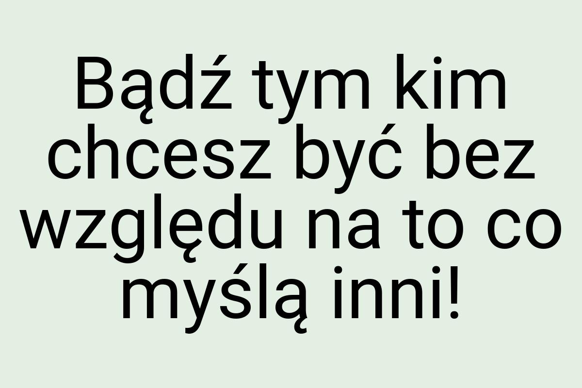 Bądź tym kim chcesz być bez względu na to co myślą inni