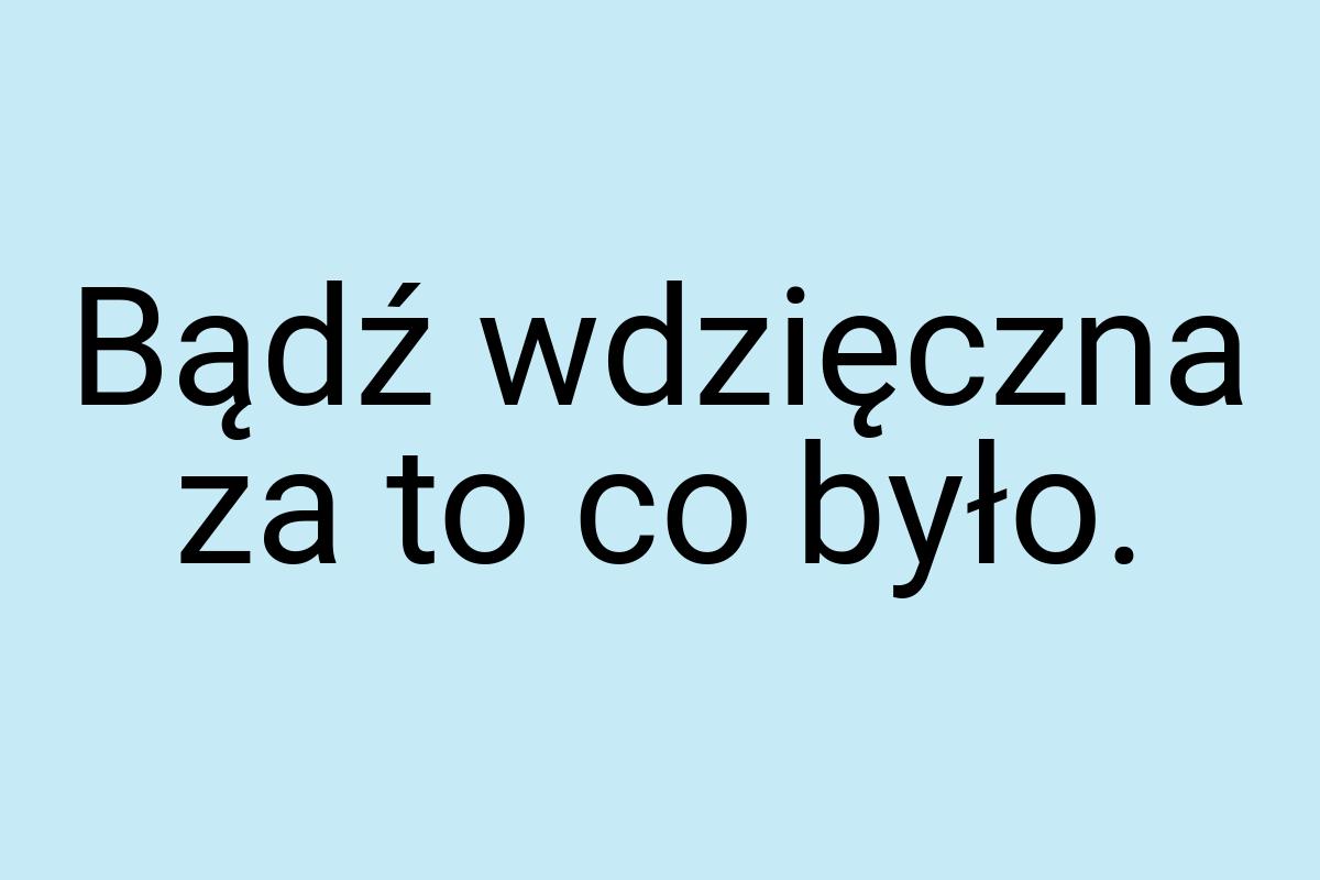 Bądź wdzięczna za to co było