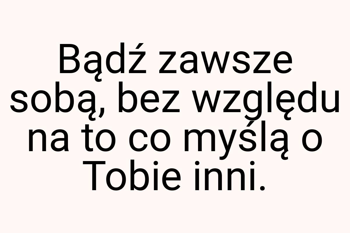 Bądź zawsze sobą, bez względu na to co myślą o Tobie inni