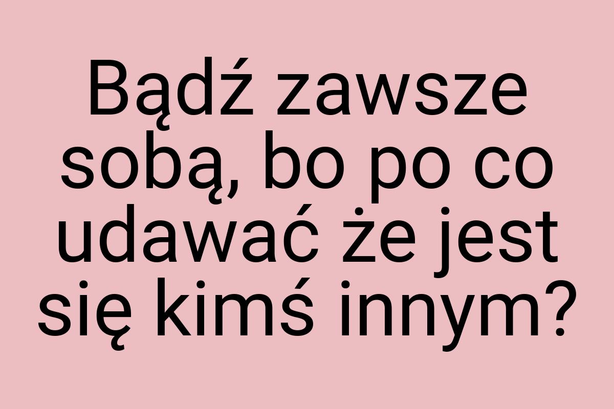 Bądź zawsze sobą, bo po co udawać że jest się kimś innym