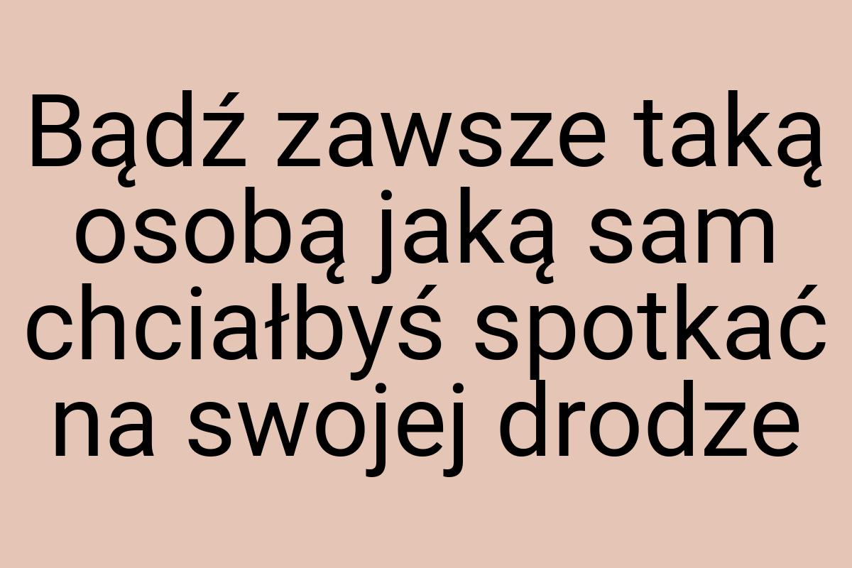 Bądź zawsze taką osobą jaką sam chciałbyś spotkać na swojej