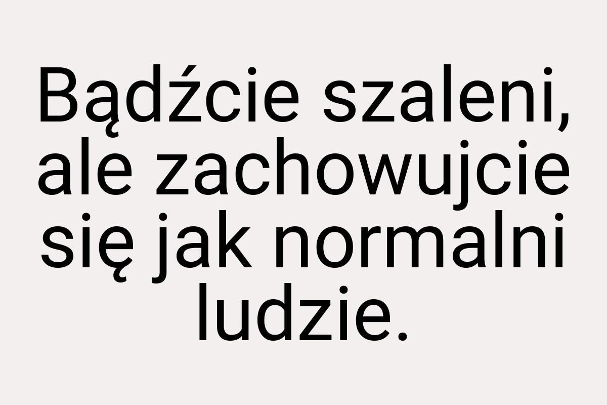 Bądźcie szaleni, ale zachowujcie się jak normalni ludzie