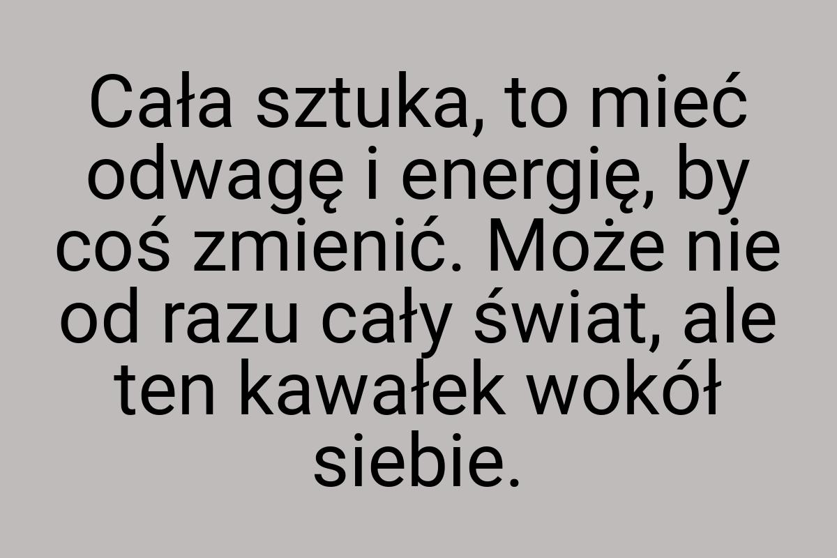 Cała sztuka, to mieć odwagę i energię, by coś zmienić. Może