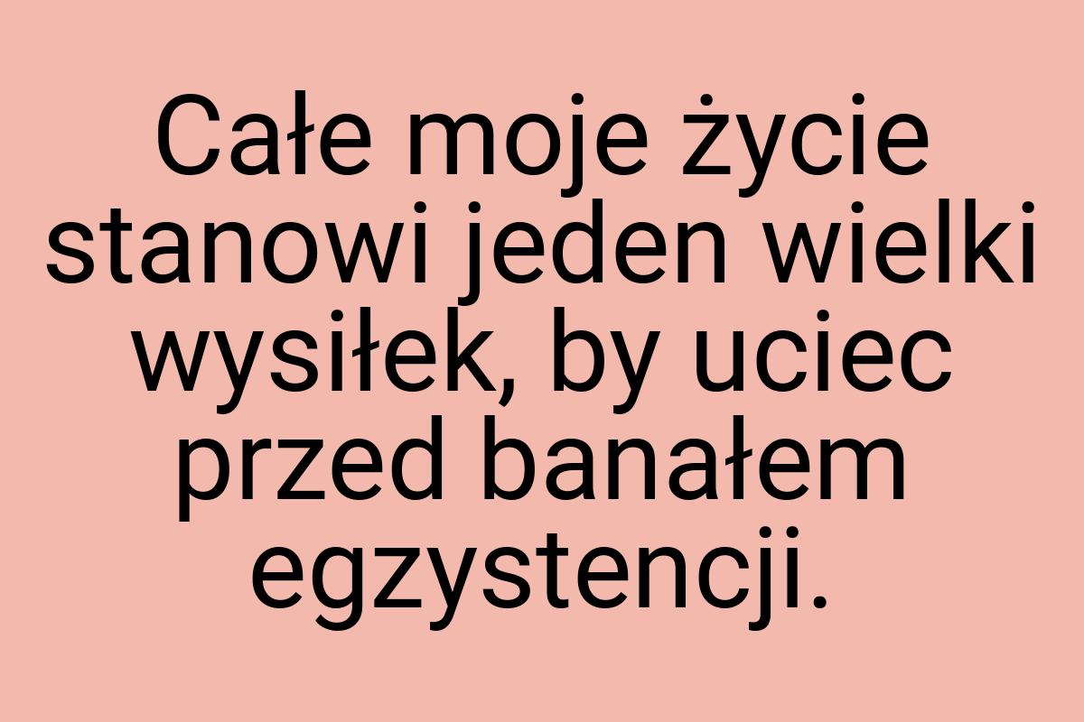 Całe moje życie stanowi jeden wielki wysiłek, by uciec