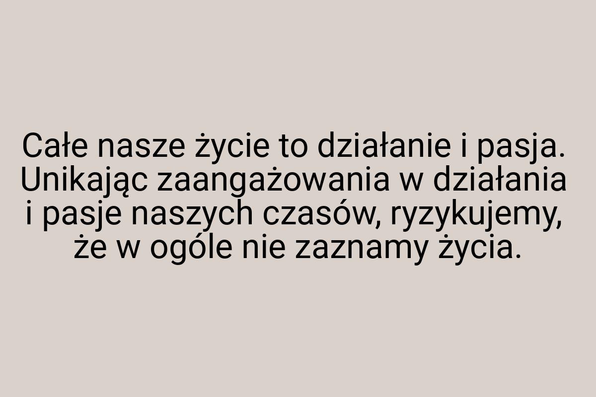 Całe nasze życie to działanie i pasja. Unikając