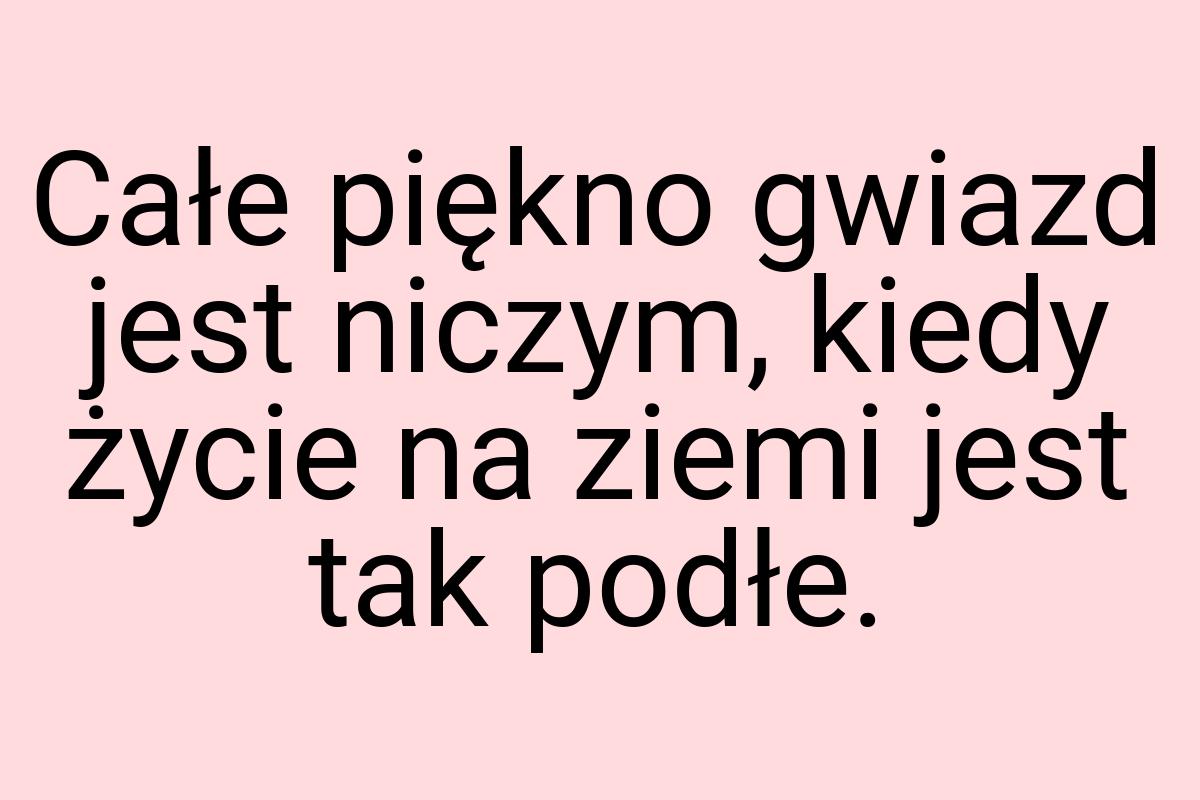 Całe piękno gwiazd jest niczym, kiedy życie na ziemi jest