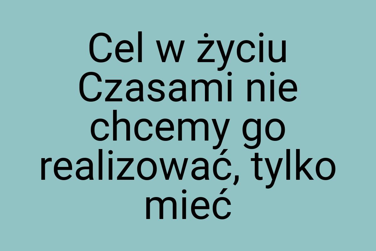 Cel w życiu Czasami nie chcemy go realizować, tylko mieć