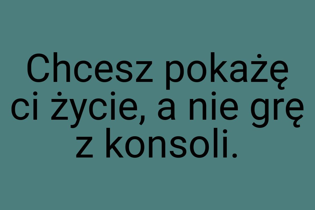 Chcesz pokażę ci życie, a nie grę z konsoli