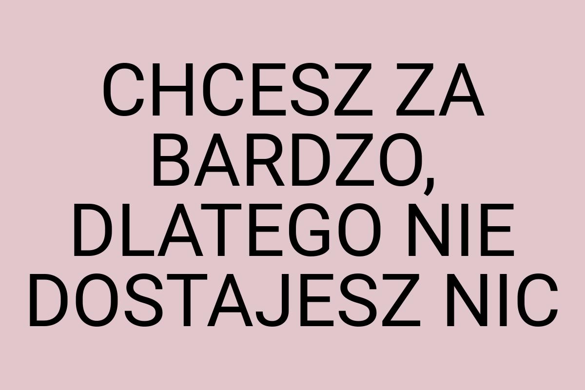 CHCESZ ZA BARDZO, DLATEGO NIE DOSTAJESZ NIC