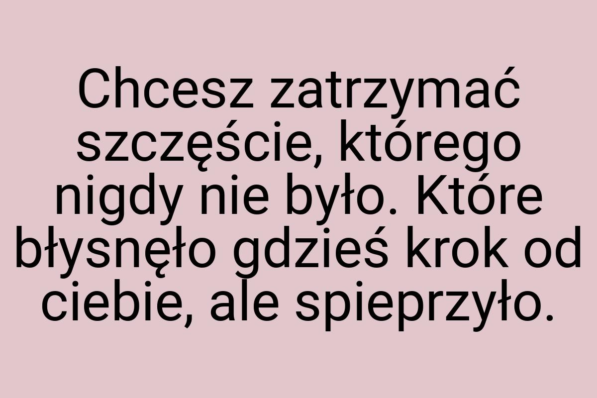 Chcesz zatrzymać szczęście, którego nigdy nie było. Które