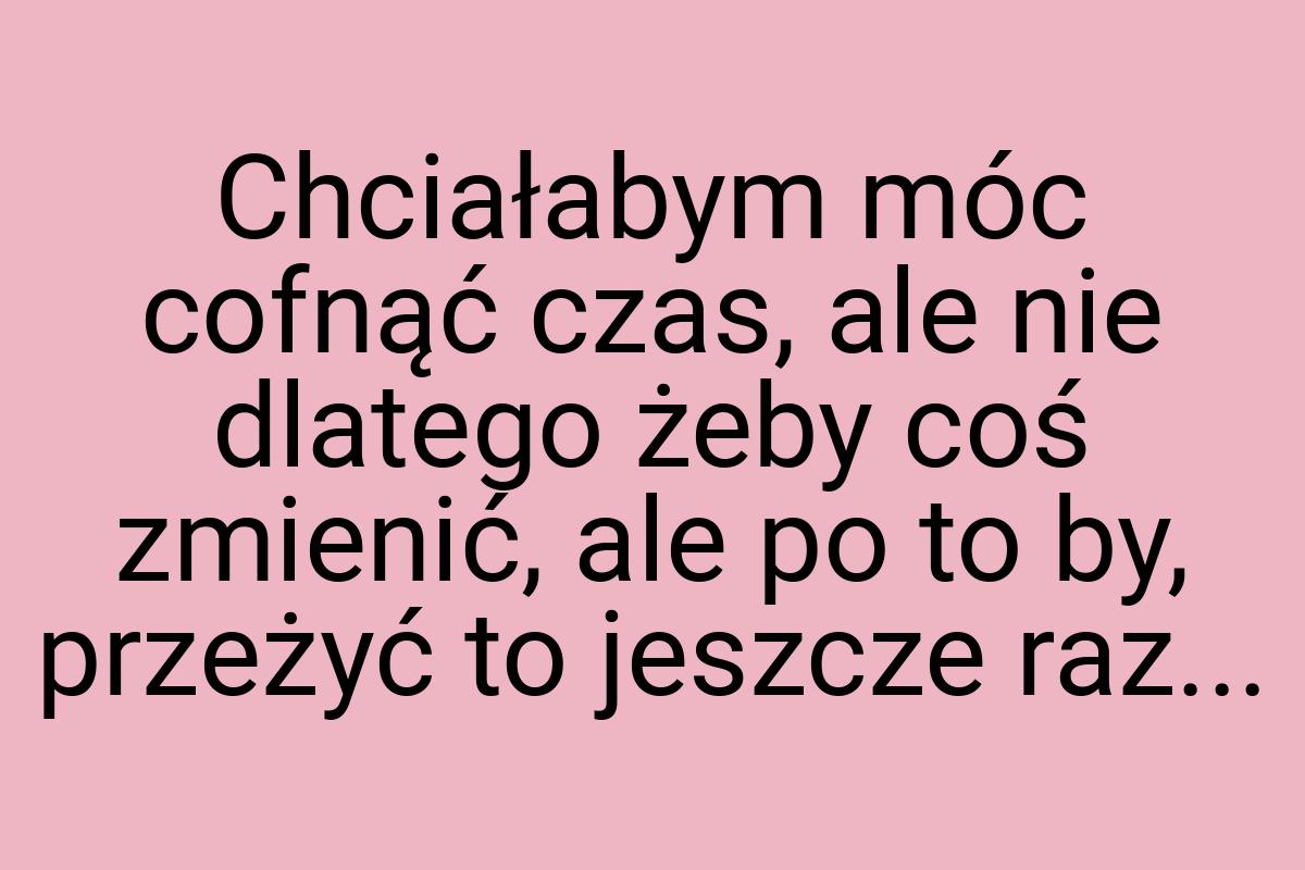 Chciałabym móc cofnąć czas, ale nie dlatego żeby coś