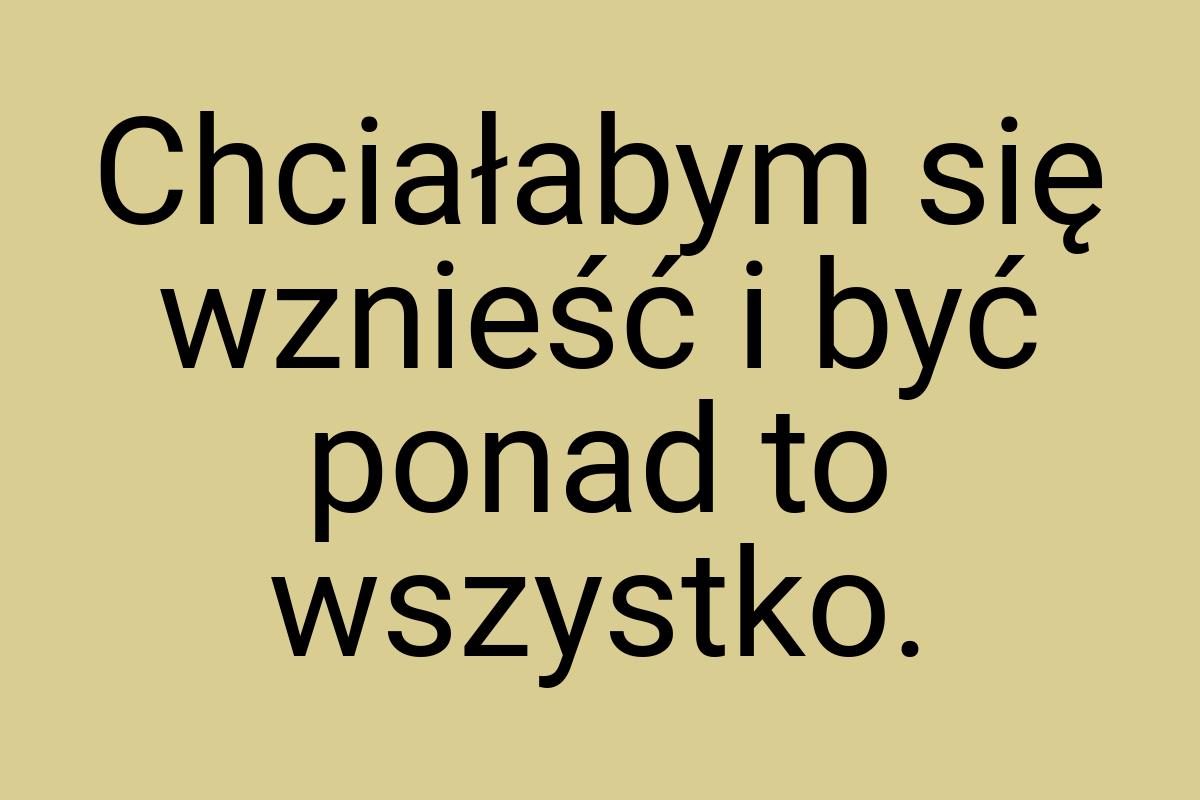 Chciałabym się wznieść i być ponad to wszystko