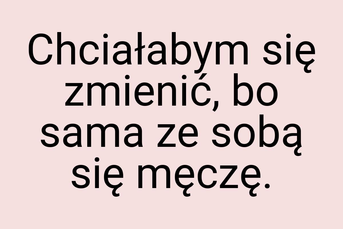 Chciałabym się zmienić, bo sama ze sobą się męczę