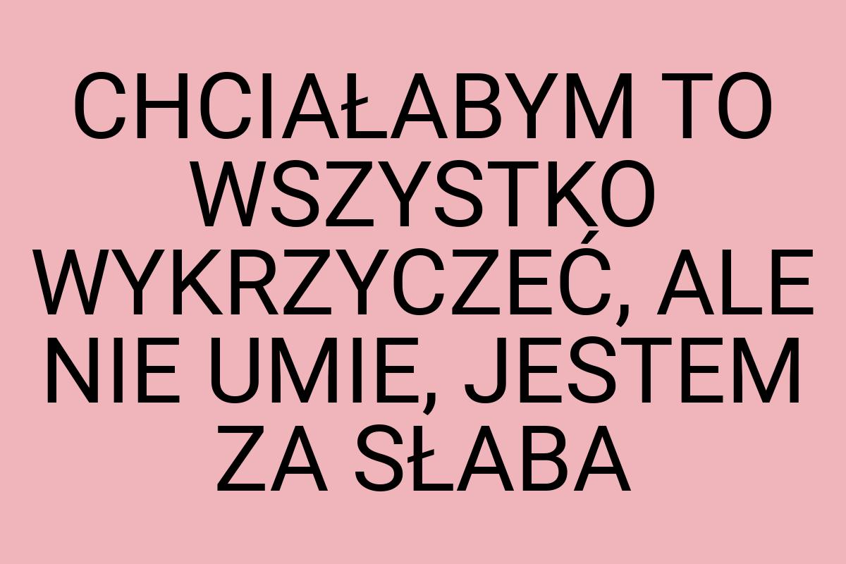 CHCIAŁABYM TO WSZYSTKO WYKRZYCZEĆ, ALE NIE UMIE, JESTEM ZA