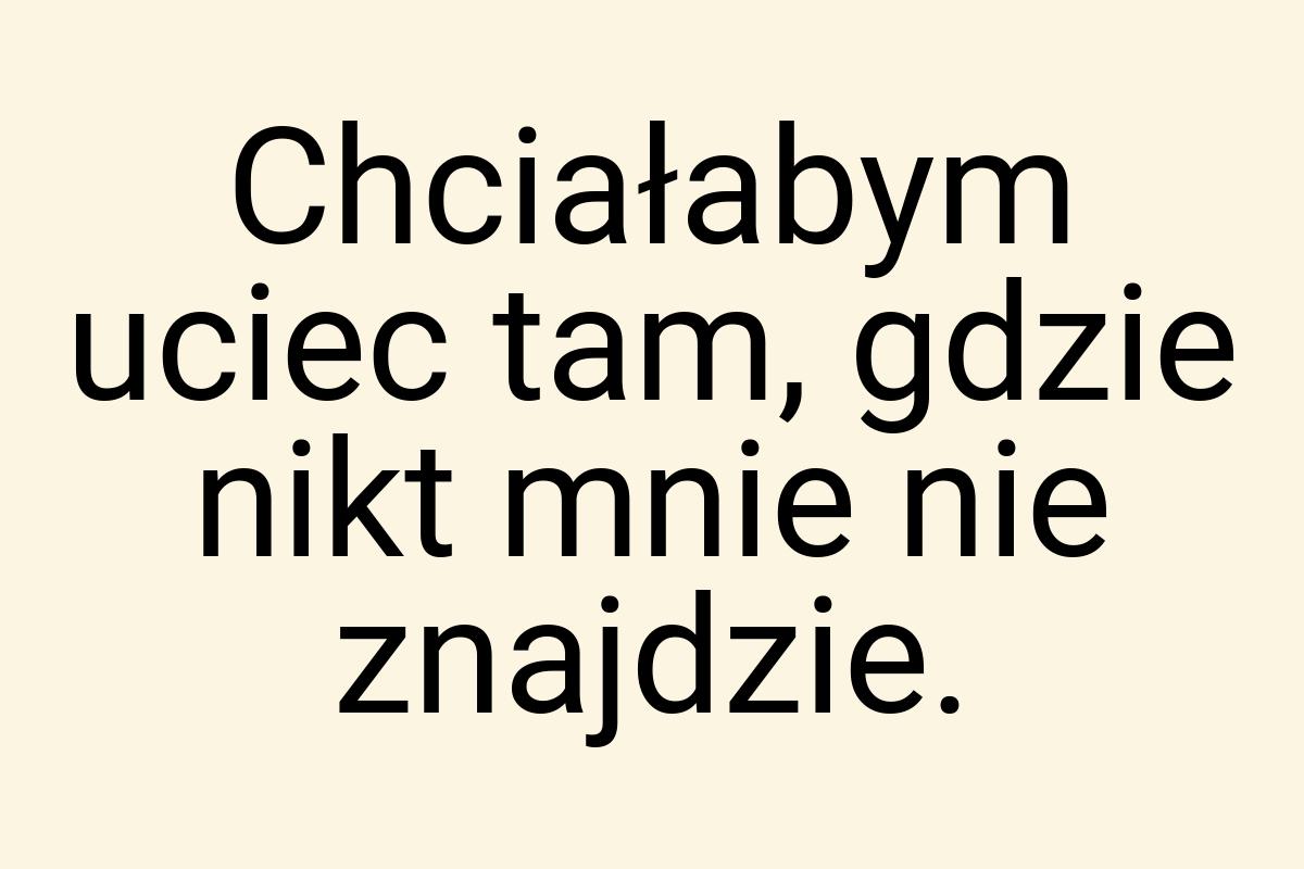 Chciałabym uciec tam, gdzie nikt mnie nie znajdzie