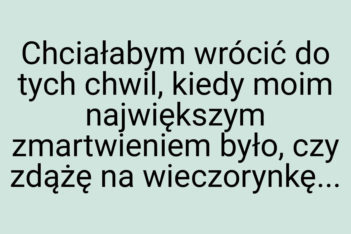 Chciałabym wrócić do tych chwil, kiedy moim największym