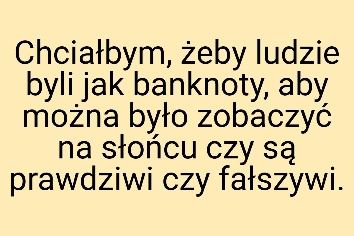 Chciałbym, żeby ludzie byli jak banknoty, aby można było