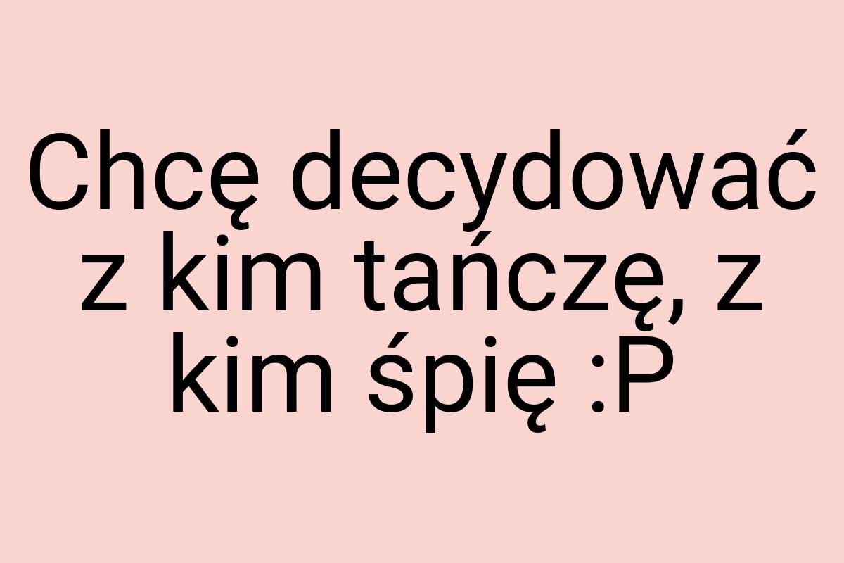 Chcę decydować z kim tańczę, z kim śpię :P