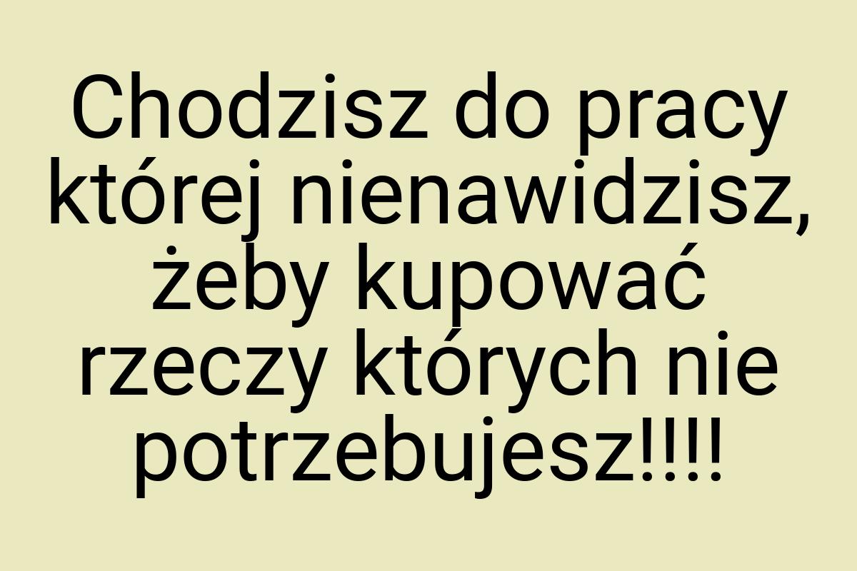 Chodzisz do pracy której nienawidzisz, żeby kupować rzeczy