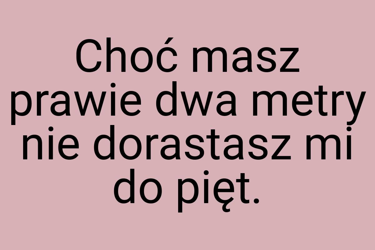 Choć masz prawie dwa metry nie dorastasz mi do pięt