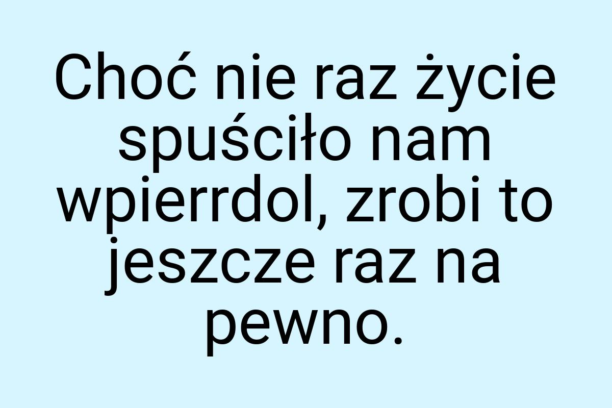 Choć nie raz życie spuściło nam wpierrdol, zrobi to jeszcze