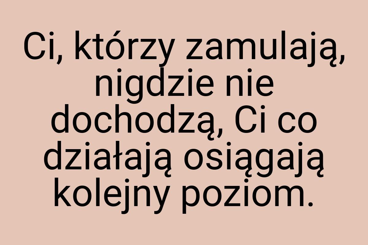 Ci, którzy zamulają, nigdzie nie dochodzą, Ci co działają