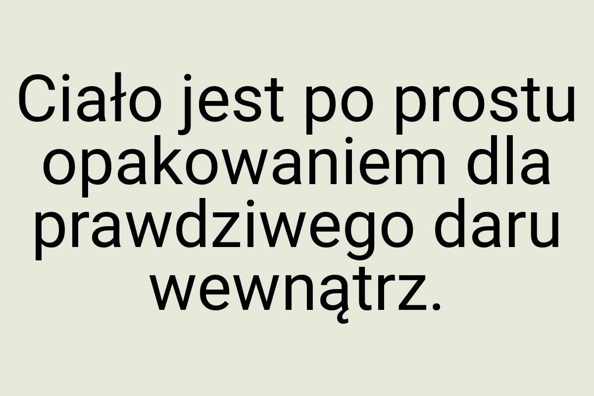 Ciało jest po prostu opakowaniem dla prawdziwego daru