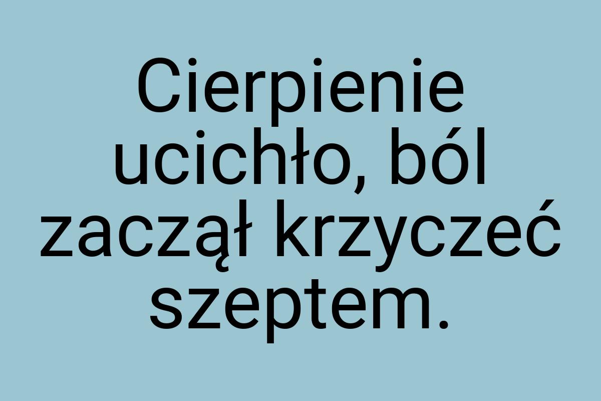 Cierpienie ucichło, ból zaczął krzyczeć szeptem