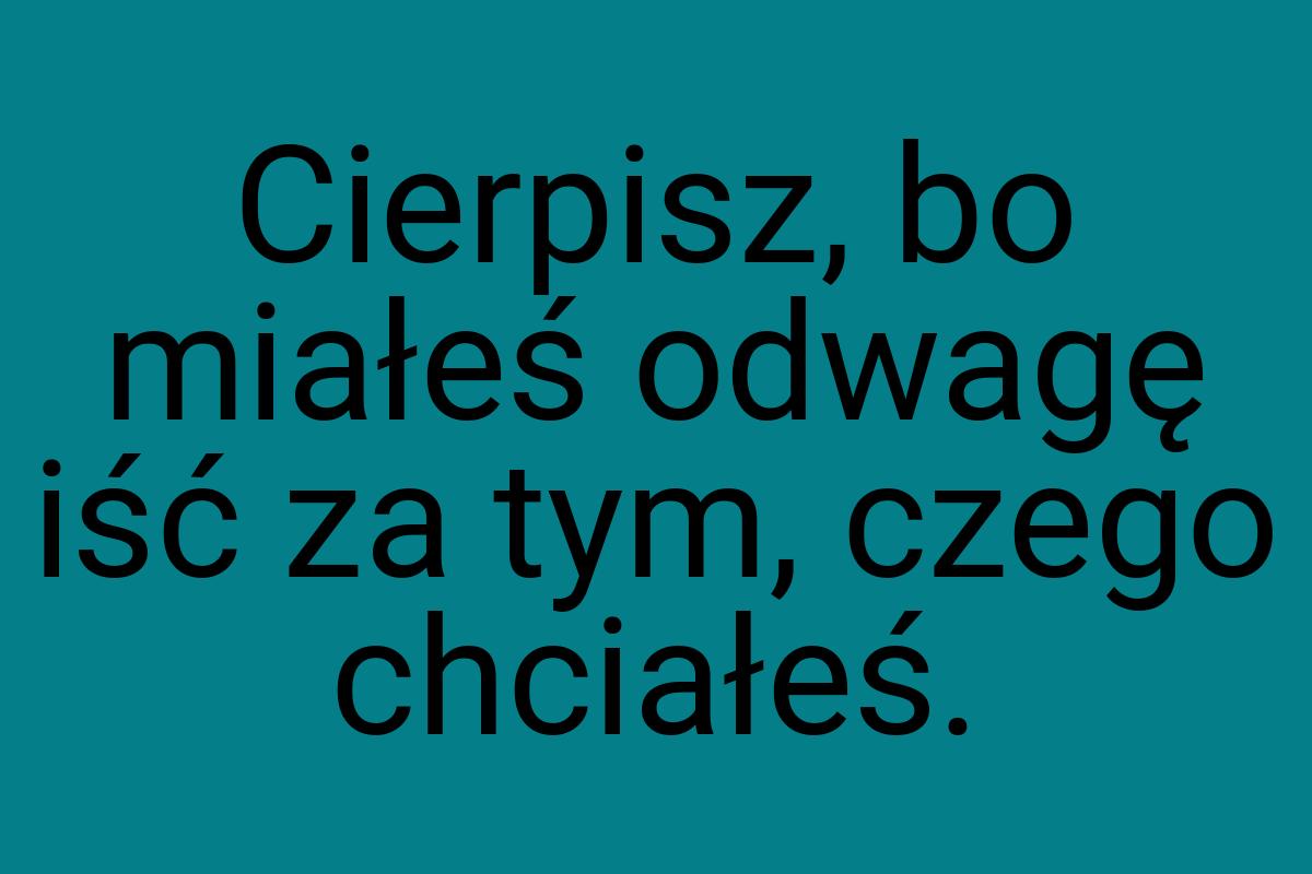 Cierpisz, bo miałeś odwagę iść za tym, czego chciałeś