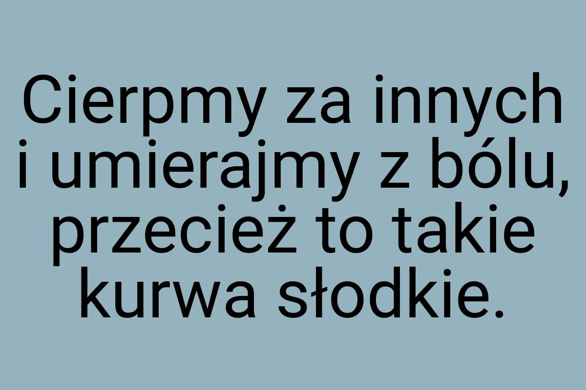 Cierpmy za innych i umierajmy z bólu, przecież to takie