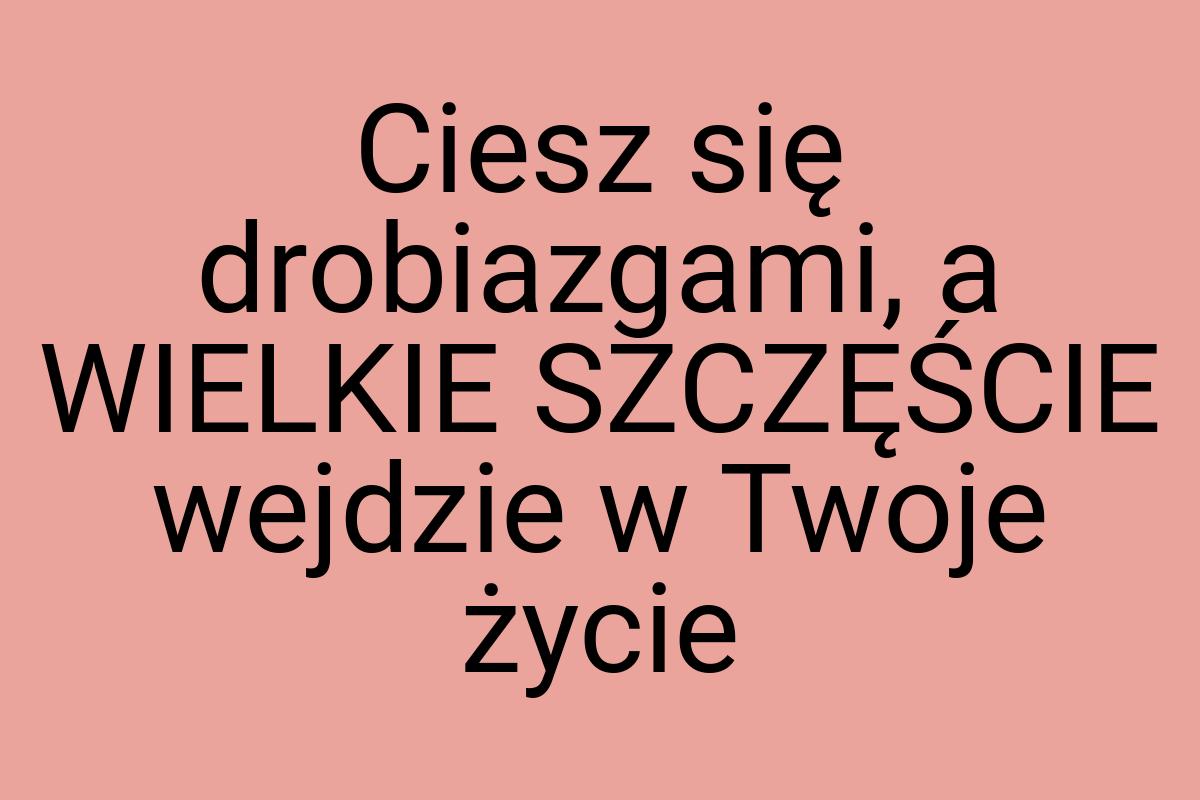 Ciesz się drobiazgami, a WIELKIE SZCZĘŚCIE wejdzie w Twoje