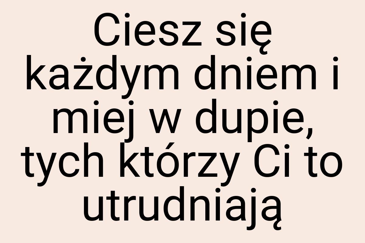 Ciesz się każdym dniem i miej w dupie, tych którzy Ci to