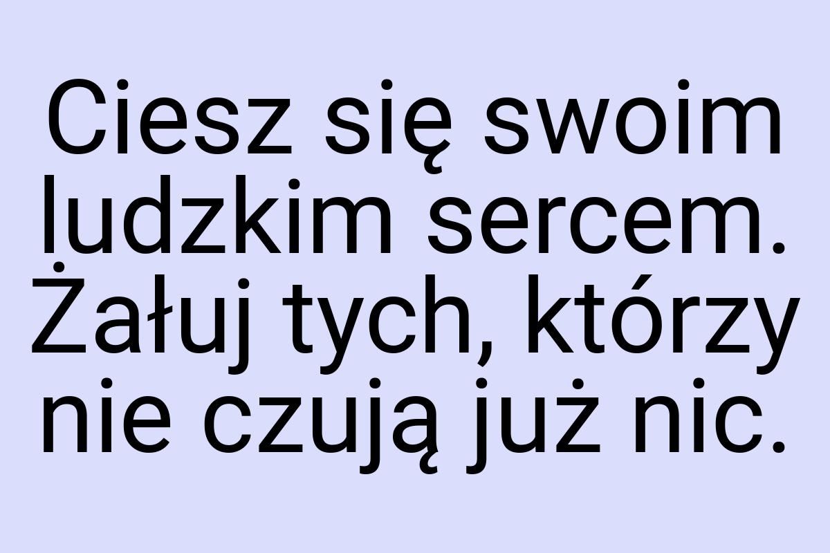 Ciesz się swoim ludzkim sercem. Żałuj tych, którzy nie