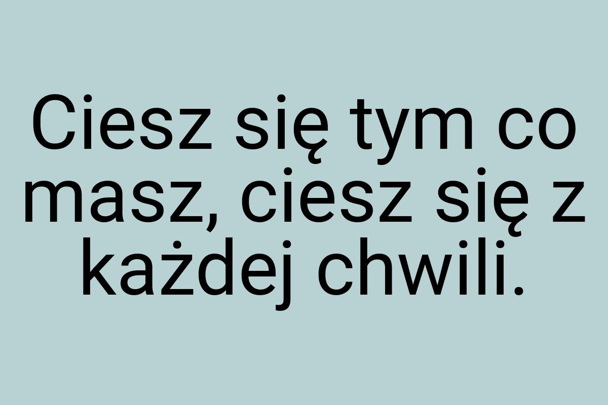 Ciesz się tym co masz, ciesz się z każdej chwili