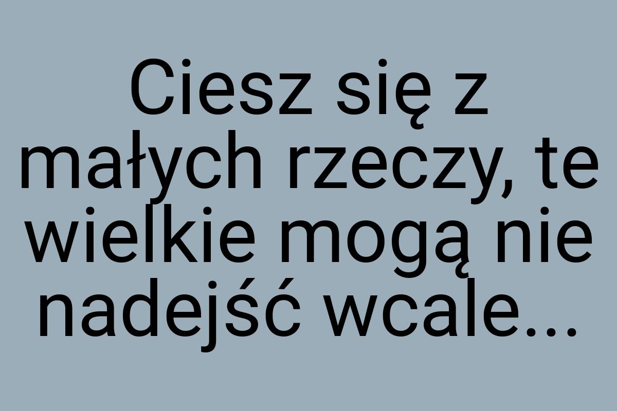 Ciesz się z małych rzeczy, te wielkie mogą nie nadejść